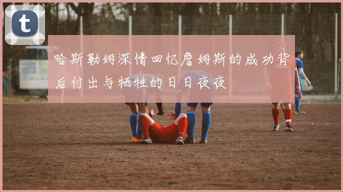 哈斯勒姆深情回忆詹姆斯的成功背后付出与牺牲的日日夜夜