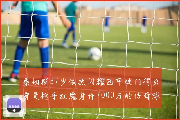 桑切斯37岁依然闪耀西甲破门得分曾是枪手红魔身价7000万的传奇球星