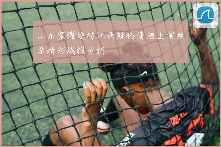山东蜜獾逆转江西鲸裕清酒上演绝杀精彩战报分析