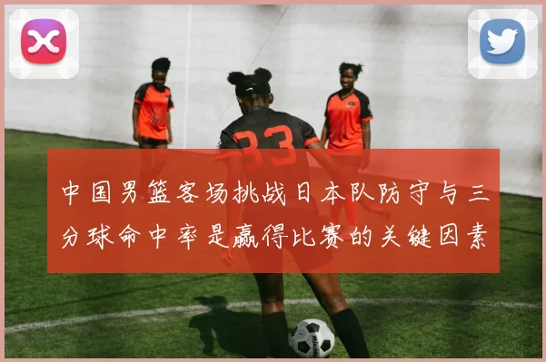 中国男篮客场挑战日本队防守与三分球命中率是赢得比赛的关键因素