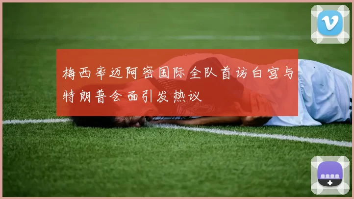 梅西率迈阿密国际全队首访白宫与特朗普会面引发热议