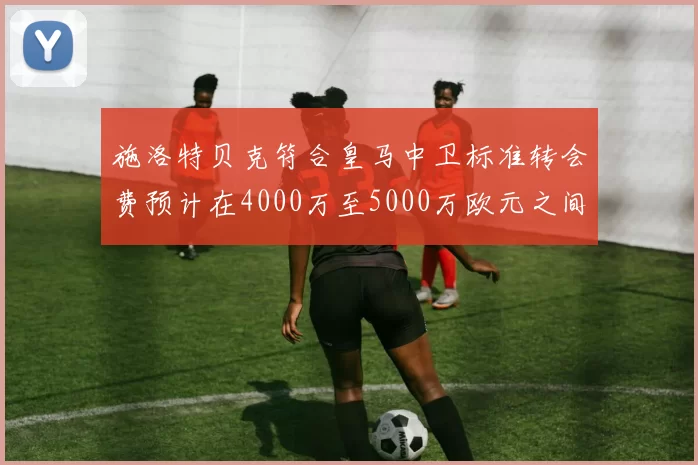施洛特贝克符合皇马中卫标准转会费预计在4000万至5000万欧元之间