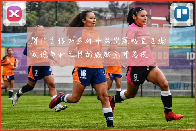 阿门自信回应对手放空策略直言谢泼德与杜兰特的威胁无可忽视