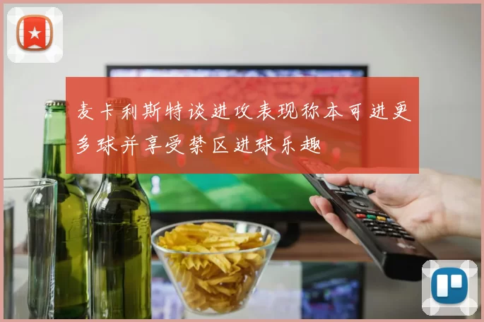 麦卡利斯特谈进攻表现称本可进更多球并享受禁区进球乐趣