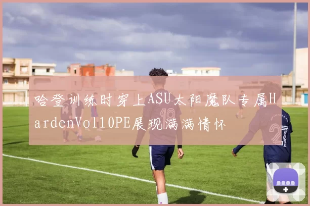 哈登训练时穿上ASU太阳魔队专属HardenVol10PE展现满满情怀