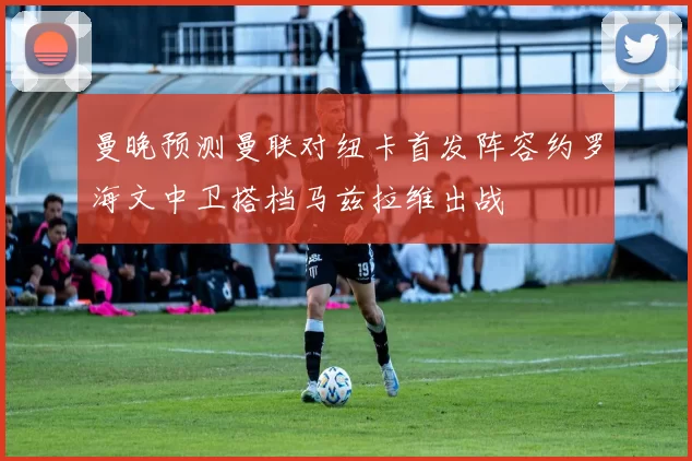 曼晚预测曼联对纽卡首发阵容约罗海文中卫搭档马兹拉维出战