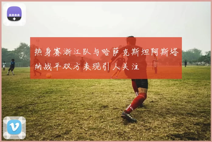 热身赛浙江队与哈萨克斯坦阿斯塔纳战平双方表现引人关注