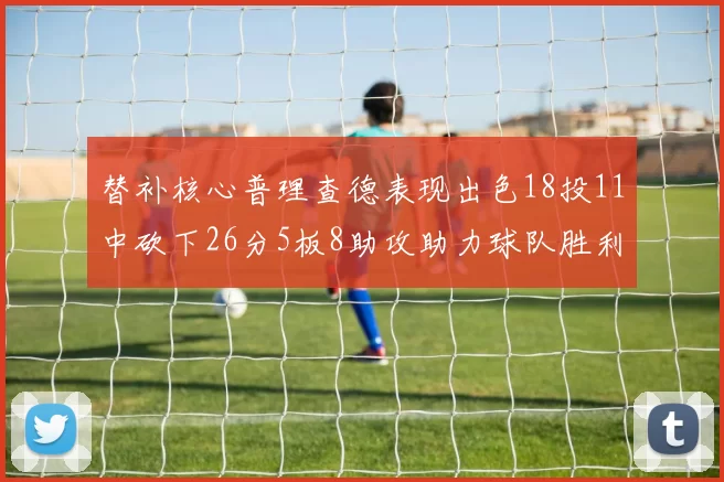 替补核心普理查德表现出色18投11中砍下26分5板8助攻助力球队胜利