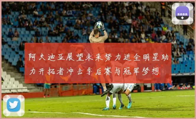 阿夫迪亚展望未来努力进全明星助力开拓者冲击季后赛与冠军梦想