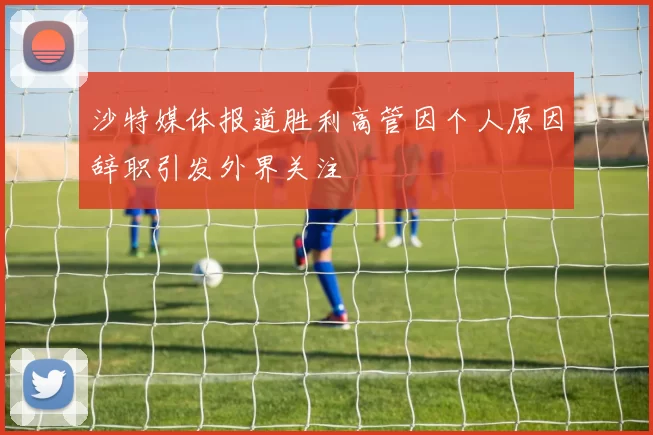 沙特媒体报道胜利高管因个人原因辞职引发外界关注