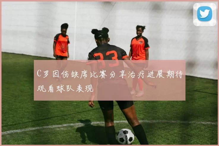 C罗因伤缺席比赛分享治疗进展期待观看球队表现