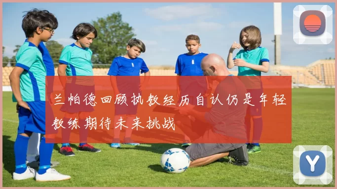 兰帕德回顾执教经历自认仍是年轻教练期待未来挑战