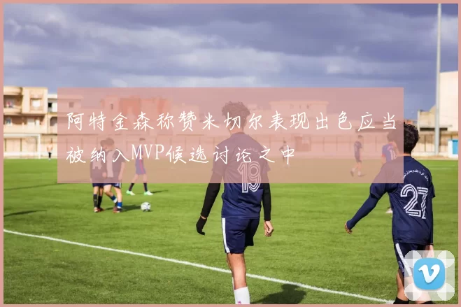 阿特金森称赞米切尔表现出色应当被纳入MVP候选讨论之中