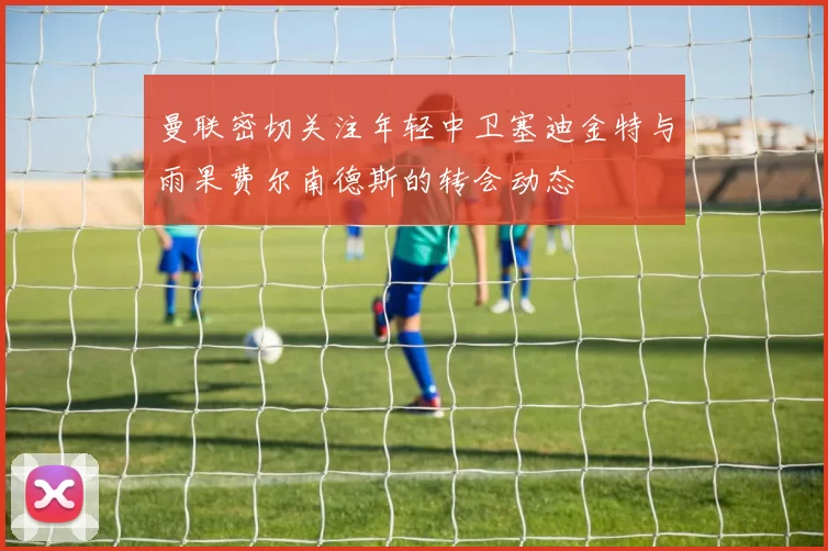 曼联密切关注年轻中卫塞迪金特与雨果费尔南德斯的转会动态