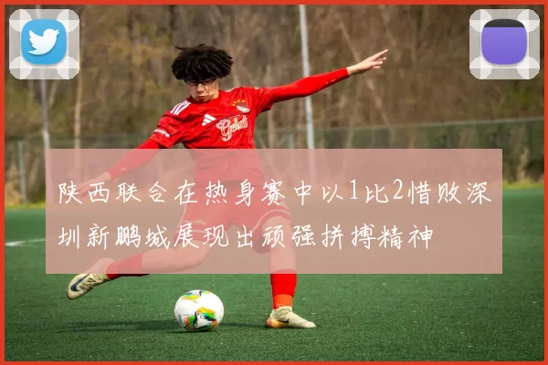 陕西联合在热身赛中以1比2惜败深圳新鹏城展现出顽强拼搏精神