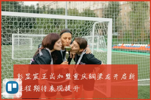 彭显宸正式加盟重庆铜梁龙开启新征程期待表现提升