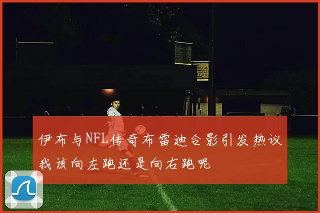 伊布与NFL传奇布雷迪合影引发热议我该向左跑还是向右跑呢