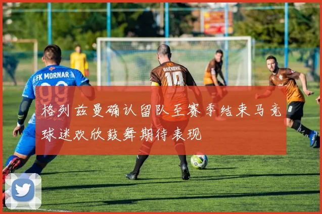 格列兹曼确认留队至赛季结束马竞球迷欢欣鼓舞期待表现