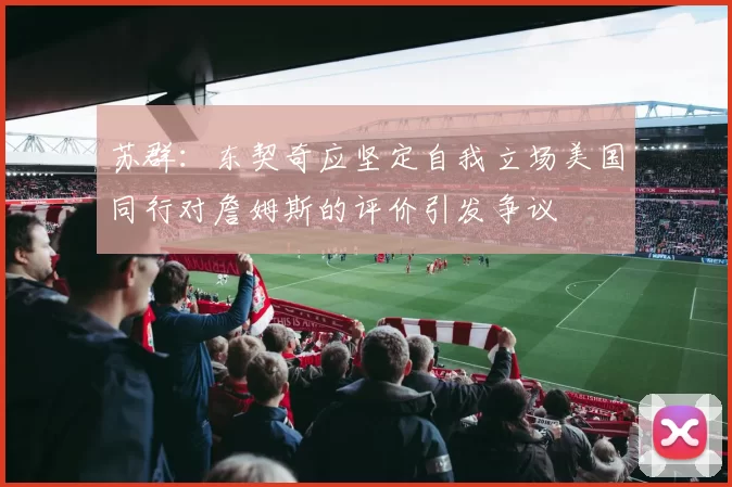 苏群：东契奇应坚定自我立场美国同行对詹姆斯的评价引发争议
