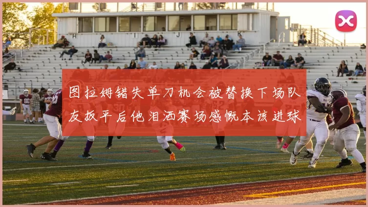 图拉姆错失单刀机会被替换下场队友扳平后他泪洒赛场感慨本该进球