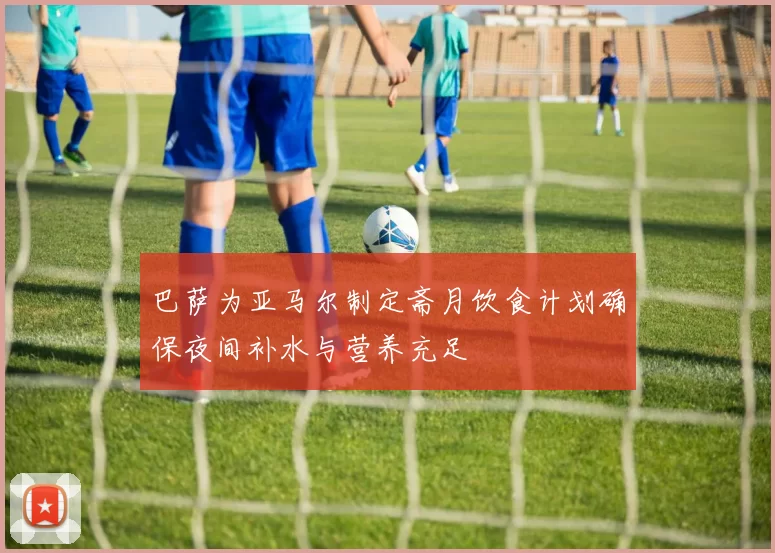 巴萨为亚马尔制定斋月饮食计划确保夜间补水与营养充足