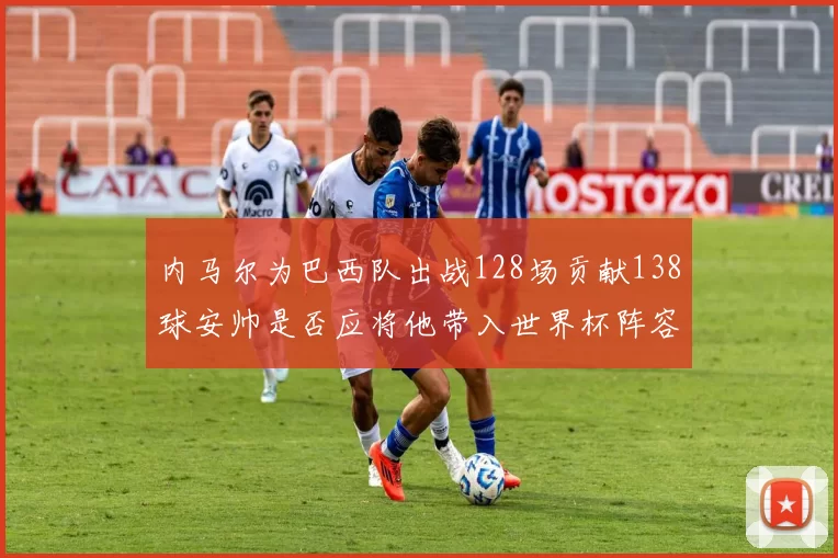 内马尔为巴西队出战128场贡献138球安帅是否应将他带入世界杯阵容