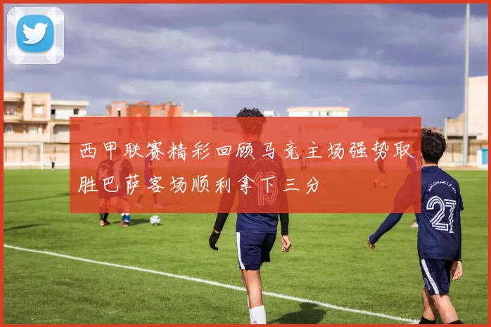 西甲联赛精彩回顾马竞主场强势取胜巴萨客场顺利拿下三分