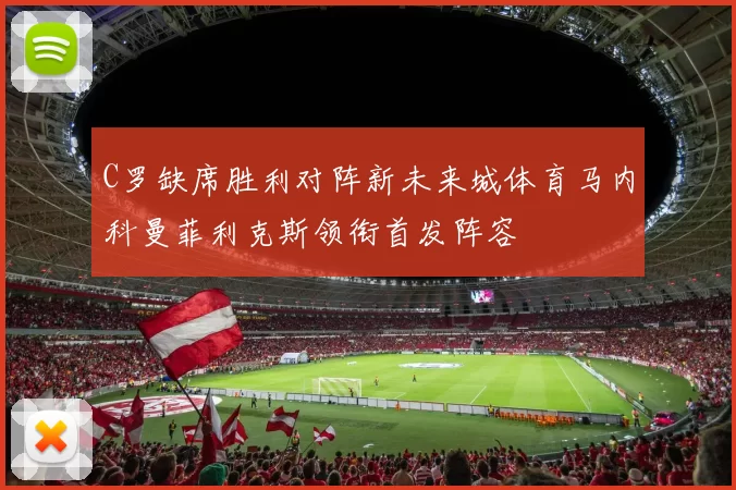C罗缺席胜利对阵新未来城体育马内科曼菲利克斯领衔首发阵容