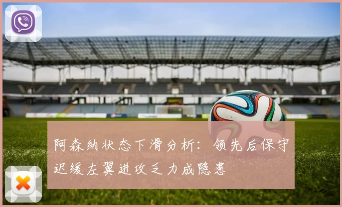 阿森纳状态下滑分析：领先后保守迟缓左翼进攻乏力成隐患