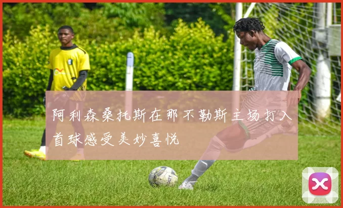 阿利森桑托斯在那不勒斯主场打入首球感受美妙喜悦