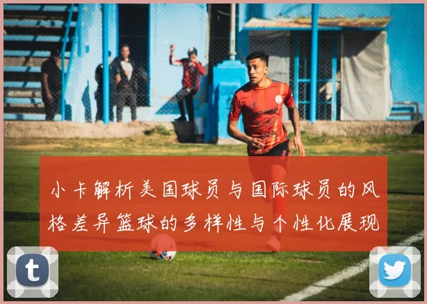 小卡解析美国球员与国际球员的风格差异篮球的多样性与个性化展现