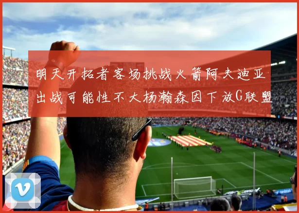 明天开拓者客场挑战火箭阿夫迪亚出战可能性不大杨瀚森因下放G联盟缺席