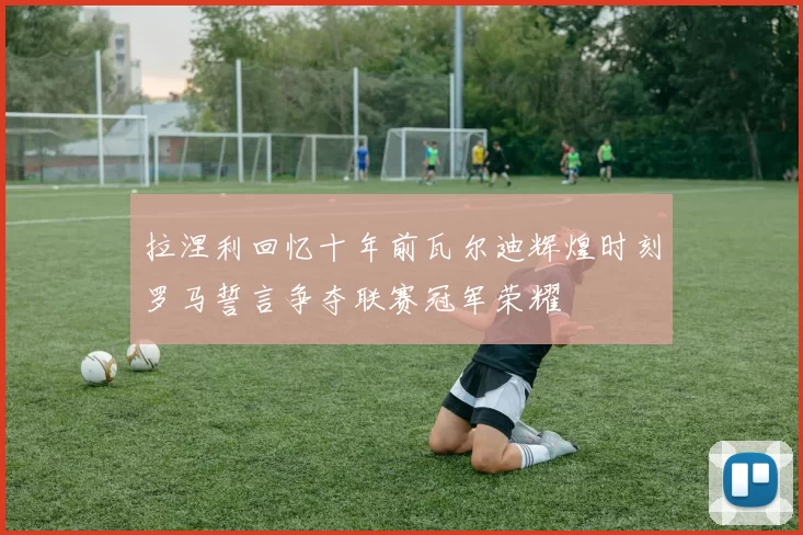 拉涅利回忆十年前瓦尔迪辉煌时刻罗马誓言争夺联赛冠军荣耀