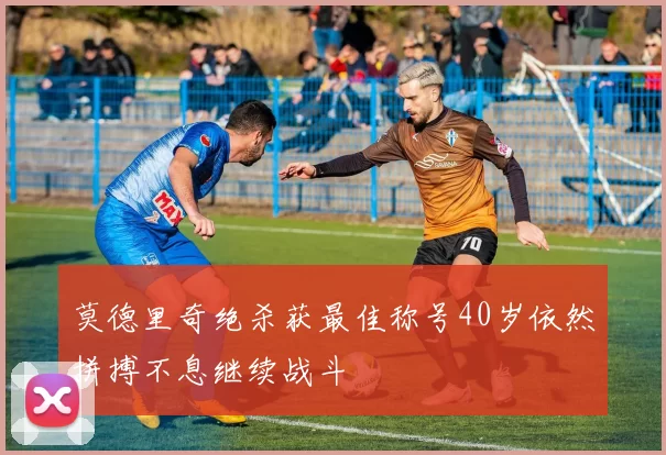 莫德里奇绝杀获最佳称号40岁依然拼搏不息继续战斗